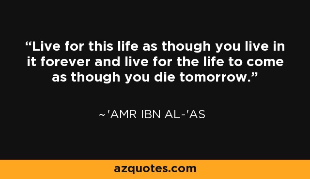 Live for this life as though you live in it forever and live for the life to come as though you die tomorrow. - 'Amr ibn al-'As