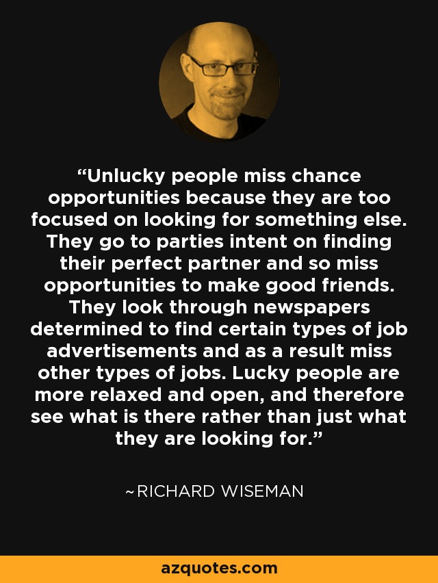 Unlucky people miss chance opportunities because they are too focused on looking for something else. They go to parties intent on finding their perfect partner and so miss opportunities to make good friends. They look through newspapers determined to find certain types of job advertisements and as a result miss other types of jobs. Lucky people are more relaxed and open, and therefore see what is there rather than just what they are looking for. - Richard Wiseman
