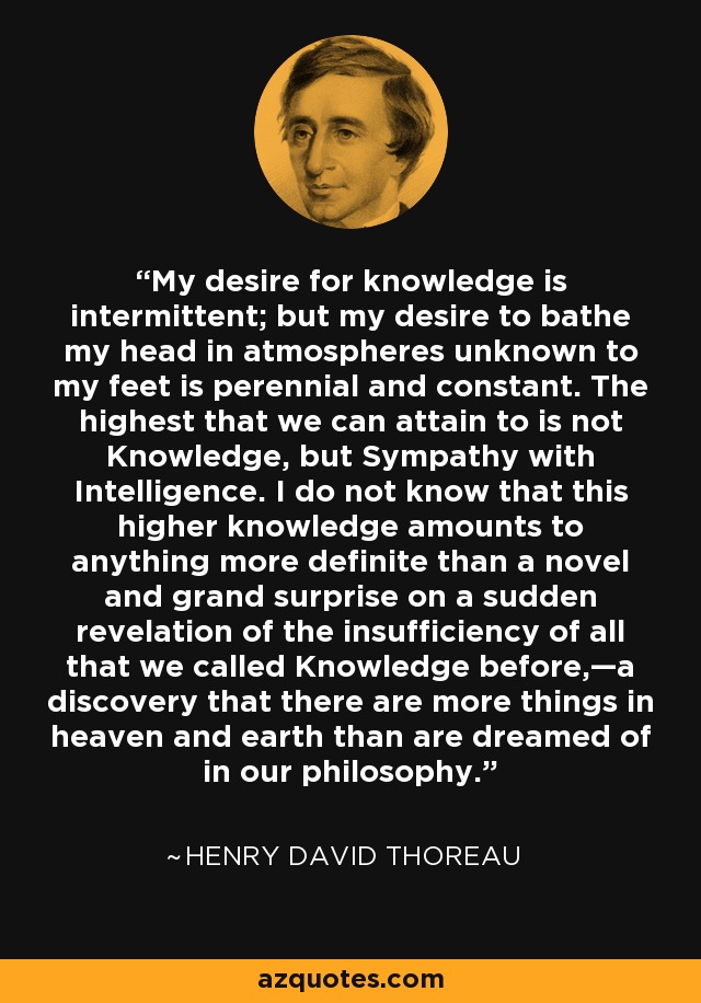 My desire for knowledge is intermittent; but my desire to bathe my head in atmospheres unknown to my feet is perennial and constant. The highest that we can attain to is not Knowledge, but Sympathy with Intelligence. I do not know that this higher knowledge amounts to anything more definite than a novel and grand surprise on a sudden revelation of the insufficiency of all that we called Knowledge before,—a discovery that there are more things in heaven and earth than are dreamed of in our philosophy. - Henry David Thoreau