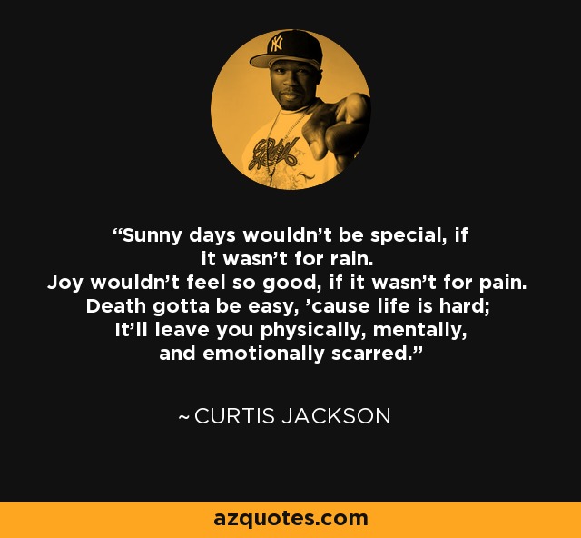 Sunny days wouldn't be special, if it wasn't for rain. Joy wouldn't feel so good, if it wasn't for pain. Death gotta be easy, 'cause life is hard; It'll leave you physically, mentally, and emotionally scarred. - Curtis Jackson