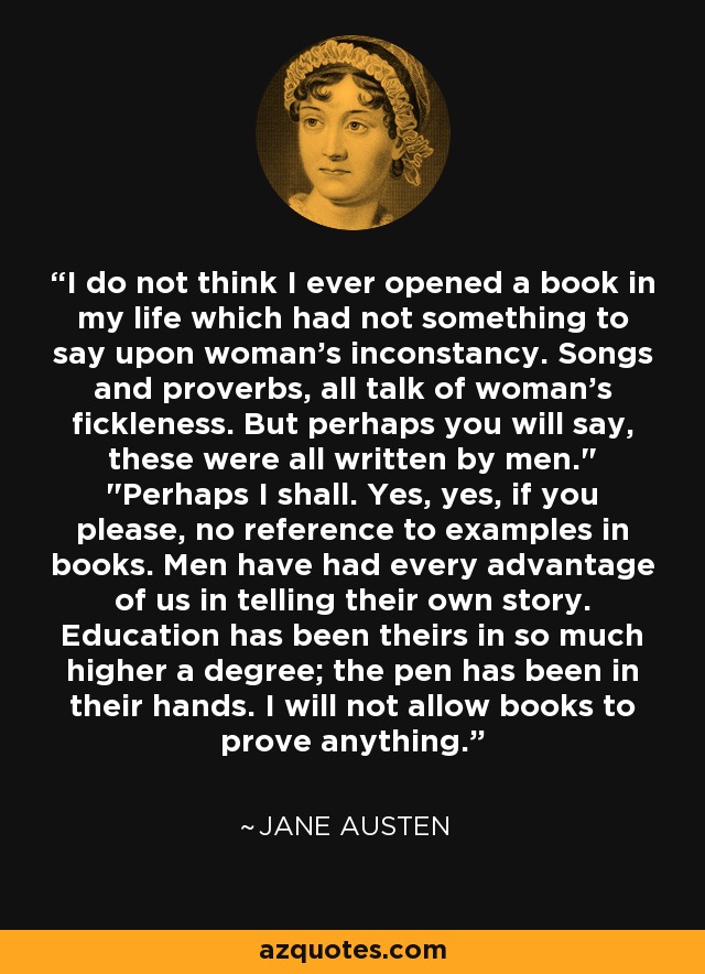 I do not think I ever opened a book in my life which had not something to say upon woman's inconstancy. Songs and proverbs, all talk of woman's fickleness. But perhaps you will say, these were all written by men.