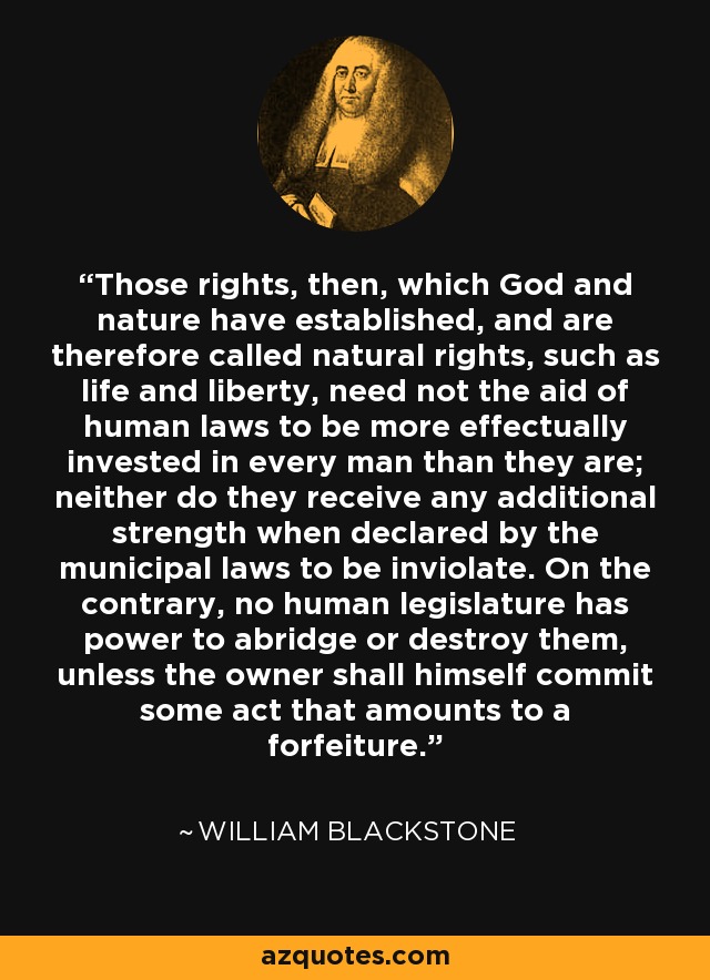 Those rights, then, which God and nature have established, and are therefore called natural rights, such as life and liberty, need not the aid of human laws to be more effectually invested in every man than they are; neither do they receive any additional strength when declared by the municipal laws to be inviolate. On the contrary, no human legislature has power to abridge or destroy them, unless the owner shall himself commit some act that amounts to a forfeiture. - William Blackstone