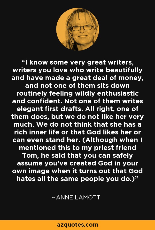 I know some very great writers, writers you love who write beautifully and have made a great deal of money, and not one of them sits down routinely feeling wildly enthusiastic and confident. Not one of them writes elegant first drafts. All right, one of them does, but we do not like her very much. We do not think that she has a rich inner life or that God likes her or can even stand her. (Although when I mentioned this to my priest friend Tom, he said that you can safely assume you’ve created God in your own image when it turns out that God hates all the same people you do.) - Anne Lamott