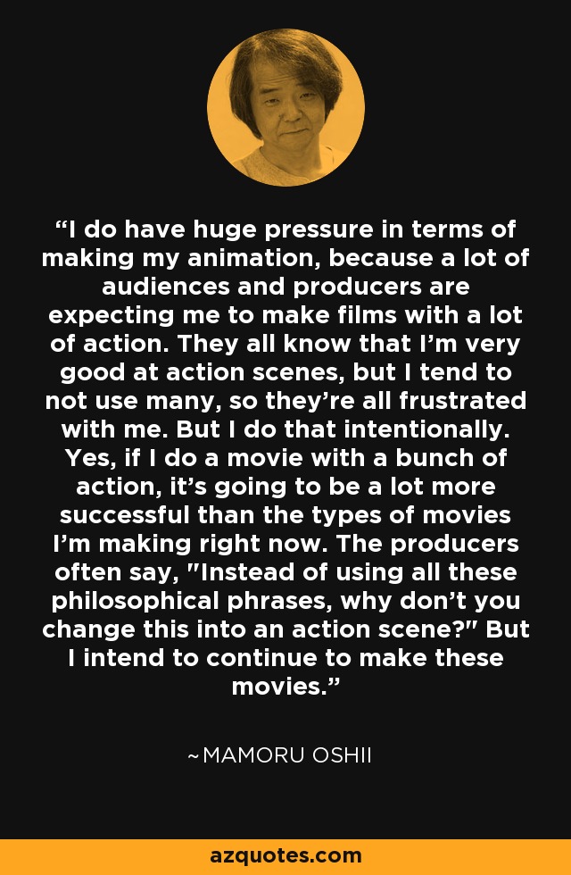 I do have huge pressure in terms of making my animation, because a lot of audiences and producers are expecting me to make films with a lot of action. They all know that I'm very good at action scenes, but I tend to not use many, so they're all frustrated with me. But I do that intentionally. Yes, if I do a movie with a bunch of action, it's going to be a lot more successful than the types of movies I'm making right now. The producers often say, 