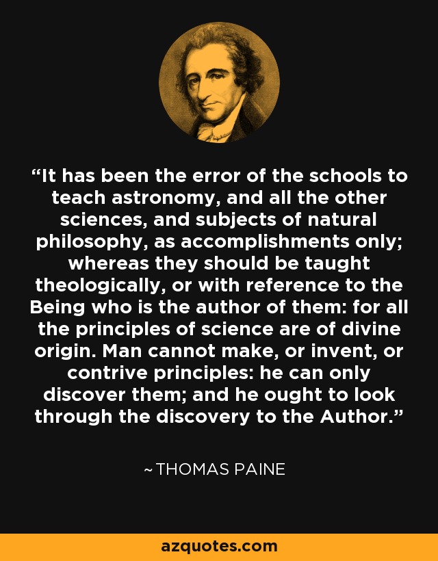 It has been the error of the schools to teach astronomy, and all the other sciences, and subjects of natural philosophy, as accomplishments only; whereas they should be taught theologically, or with reference to the Being who is the author of them: for all the principles of science are of divine origin. Man cannot make, or invent, or contrive principles: he can only discover them; and he ought to look through the discovery to the Author. - Thomas Paine