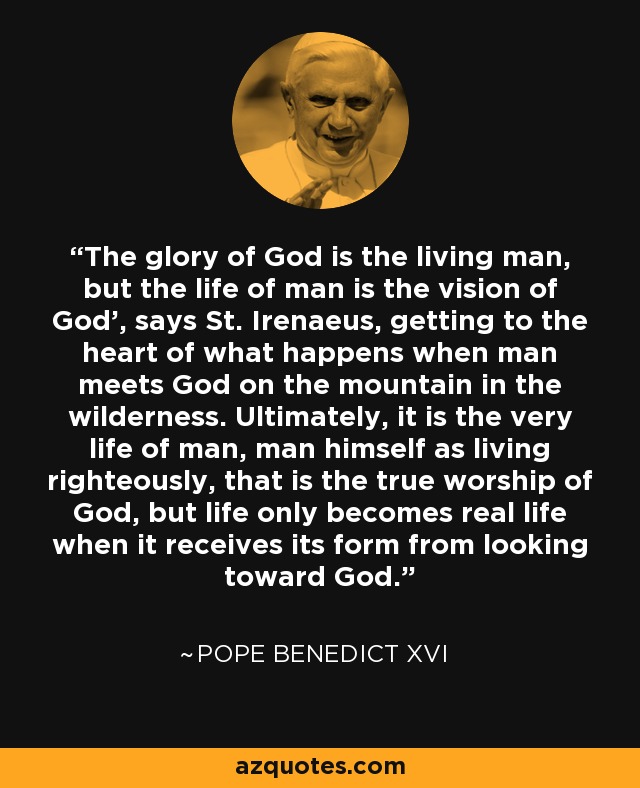 The glory of God is the living man, but the life of man is the vision of God', says St. Irenaeus, getting to the heart of what happens when man meets God on the mountain in the wilderness. Ultimately, it is the very life of man, man himself as living righteously, that is the true worship of God, but life only becomes real life when it receives its form from looking toward God. - Pope Benedict XVI