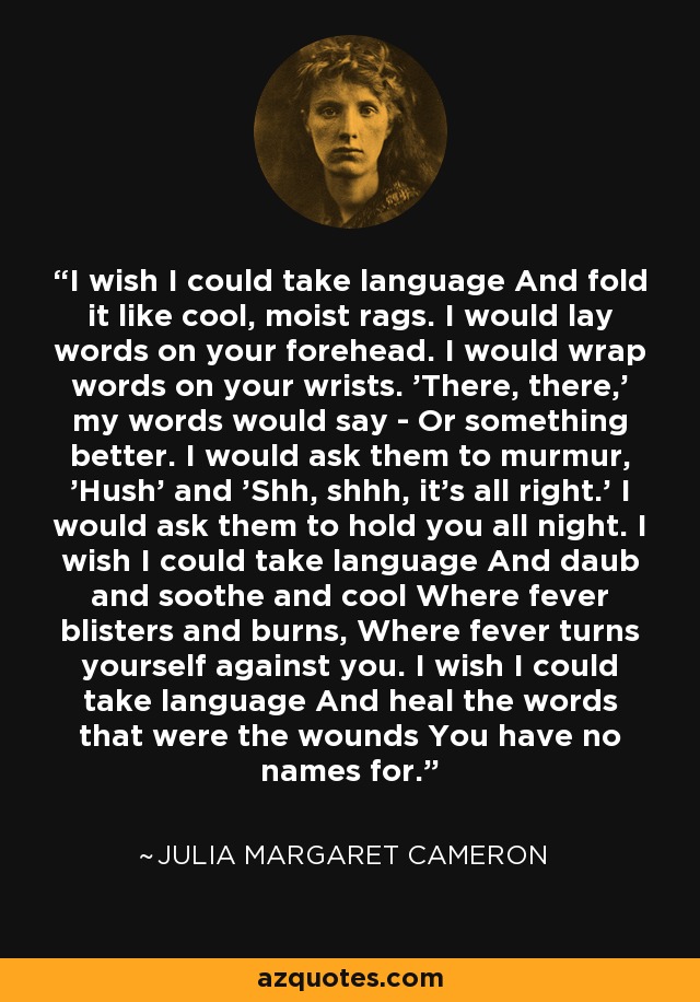 I wish I could take language And fold it like cool, moist rags. I would lay words on your forehead. I would wrap words on your wrists. 'There, there,' my words would say - Or something better. I would ask them to murmur, 'Hush' and 'Shh, shhh, it's all right.' I would ask them to hold you all night. I wish I could take language And daub and soothe and cool Where fever blisters and burns, Where fever turns yourself against you. I wish I could take language And heal the words that were the wounds You have no names for. - Julia Margaret Cameron