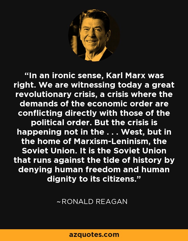 In an ironic sense, Karl Marx was right. We are witnessing today a great revolutionary crisis, a crisis where the demands of the economic order are conflicting directly with those of the political order. But the crisis is happening not in the . . . West, but in the home of Marxism-Leninism, the Soviet Union. It is the Soviet Union that runs against the tide of history by denying human freedom and human dignity to its citizens. - Ronald Reagan