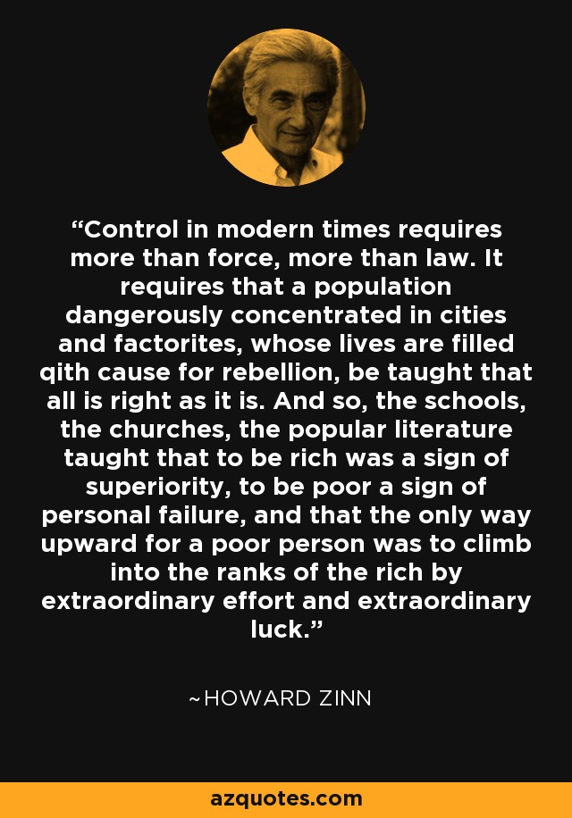 Control in modern times requires more than force, more than law. It requires that a population dangerously concentrated in cities and factorites, whose lives are filled qith cause for rebellion, be taught that all is right as it is. And so, the schools, the churches, the popular literature taught that to be rich was a sign of superiority, to be poor a sign of personal failure, and that the only way upward for a poor person was to climb into the ranks of the rich by extraordinary effort and extraordinary luck. - Howard Zinn