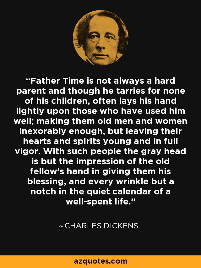 Father Time is not always a hard parent and though he tarries for none of his children, often lays his hand lightly upon those who have used him well; making them old men and women inexorably enough, but leaving their hearts and spirits young and in full vigor. With such people the gray head is but the impression of the old fellow's hand in giving them his blessing, and every wrinkle but a notch in the quiet calendar of a well-spent life. - Charles Dickens