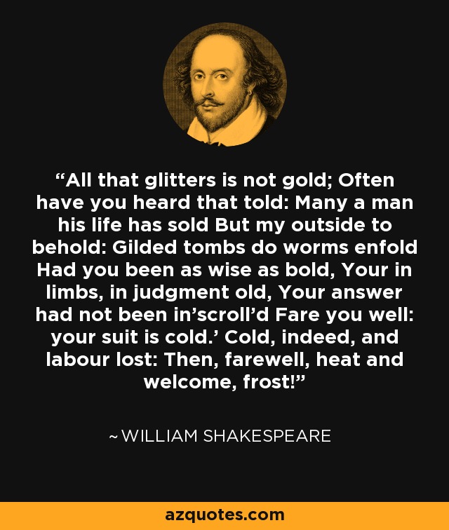 All that glitters is not gold; Often have you heard that told: Many a man his life has sold But my outside to behold: Gilded tombs do worms enfold Had you been as wise as bold, Your in limbs, in judgment old, Your answer had not been in'scroll'd Fare you well: your suit is cold.' Cold, indeed, and labour lost: Then, farewell, heat and welcome, frost! - William Shakespeare