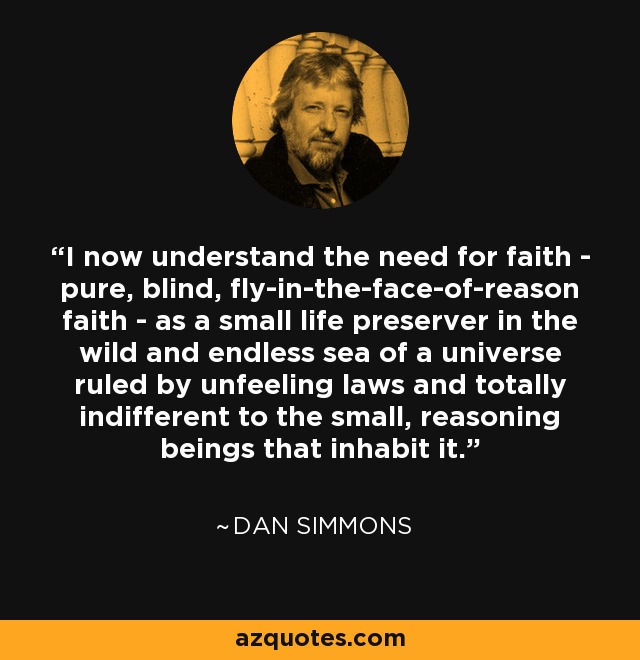I now understand the need for faith - pure, blind, fly-in-the-face-of-reason faith - as a small life preserver in the wild and endless sea of a universe ruled by unfeeling laws and totally indifferent to the small, reasoning beings that inhabit it. - Dan Simmons
