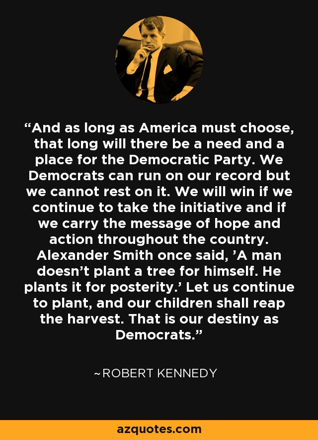 And as long as America must choose, that long will there be a need and a place for the Democratic Party. We Democrats can run on our record but we cannot rest on it. We will win if we continue to take the initiative and if we carry the message of hope and action throughout the country. Alexander Smith once said, 'A man doesn't plant a tree for himself. He plants it for posterity.' Let us continue to plant, and our children shall reap the harvest. That is our destiny as Democrats. - Robert Kennedy