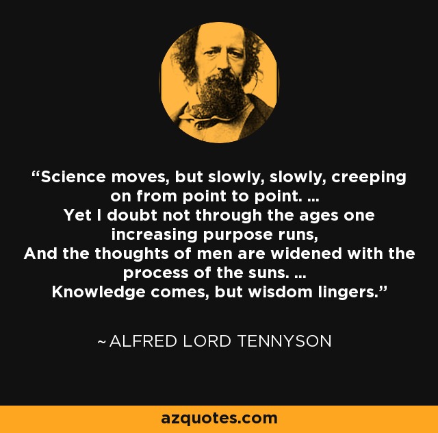Science moves, but slowly, slowly, creeping on from point to point. ... Yet I doubt not through the ages one increasing purpose runs, And the thoughts of men are widened with the process of the suns. ... Knowledge comes, but wisdom lingers. - Alfred Lord Tennyson