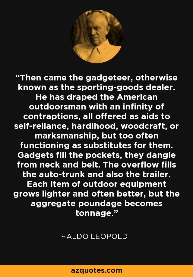 Then came the gadgeteer, otherwise known as the sporting-goods dealer. He has draped the American outdoorsman with an infinity of contraptions, all offered as aids to self-reliance, hardihood, woodcraft, or marksmanship, but too often functioning as substitutes for them. Gadgets fill the pockets, they dangle from neck and belt. The overflow fills the auto-trunk and also the trailer. Each item of outdoor equipment grows lighter and often better, but the aggregate poundage becomes tonnage. - Aldo Leopold