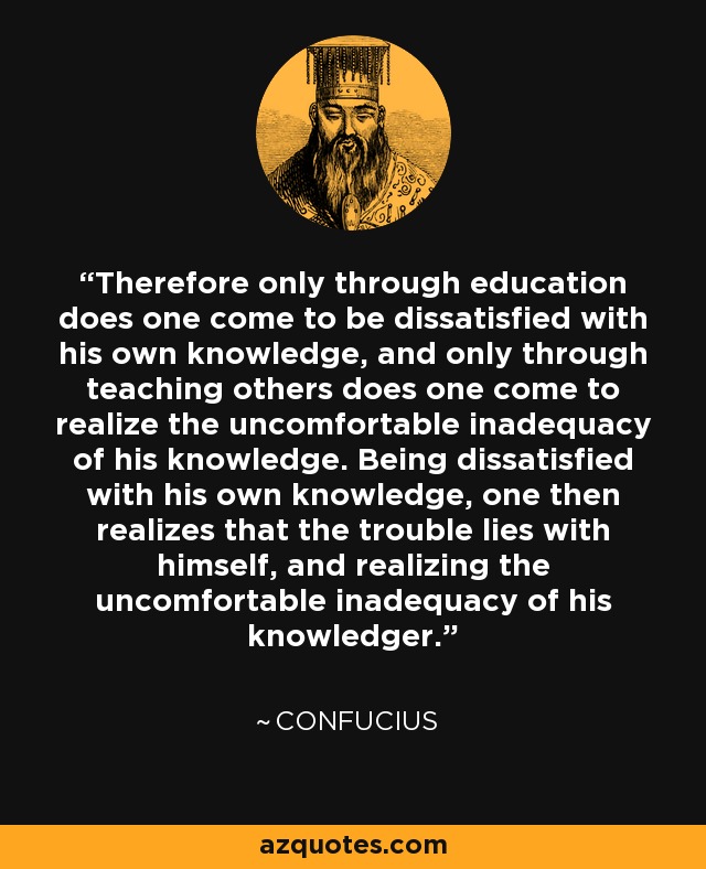 Therefore only through education does one come to be dissatisfied with his own knowledge, and only through teaching others does one come to realize the uncomfortable inadequacy of his knowledge. Being dissatisfied with his own knowledge, one then realizes that the trouble lies with himself, and realizing the uncomfortable inadequacy of his knowledger. - Confucius