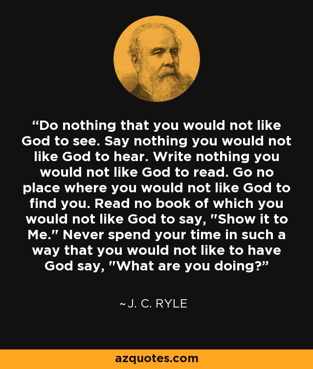 Do nothing that you would not like God to see. Say nothing you would not like God to hear. Write nothing you would not like God to read. Go no place where you would not like God to find you. Read no book of which you would not like God to say, 