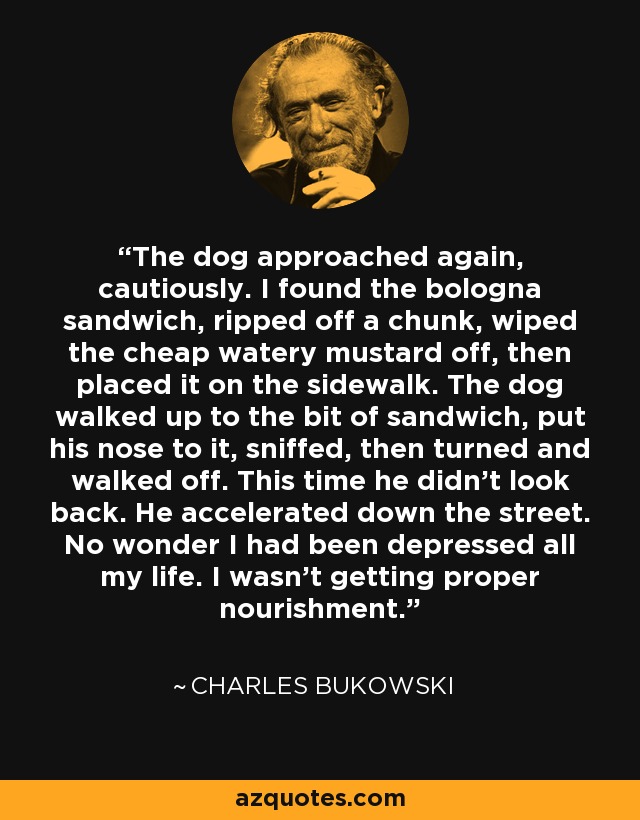 The dog approached again, cautiously. I found the bologna sandwich, ripped off a chunk, wiped the cheap watery mustard off, then placed it on the sidewalk. The dog walked up to the bit of sandwich, put his nose to it, sniffed, then turned and walked off. This time he didn't look back. He accelerated down the street. No wonder I had been depressed all my life. I wasn't getting proper nourishment. - Charles Bukowski