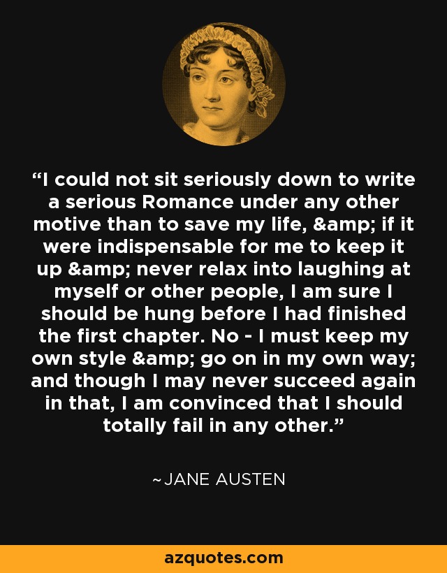 I could not sit seriously down to write a serious Romance under any other motive than to save my life, & if it were indispensable for me to keep it up & never relax into laughing at myself or other people, I am sure I should be hung before I had finished the first chapter. No - I must keep my own style & go on in my own way; and though I may never succeed again in that, I am convinced that I should totally fail in any other. - Jane Austen