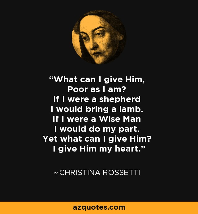 What can I give Him, Poor as I am? If I were a shepherd I would bring a lamb. If I were a Wise Man I would do my part. Yet what can I give Him? I give Him my heart. - Christina Rossetti