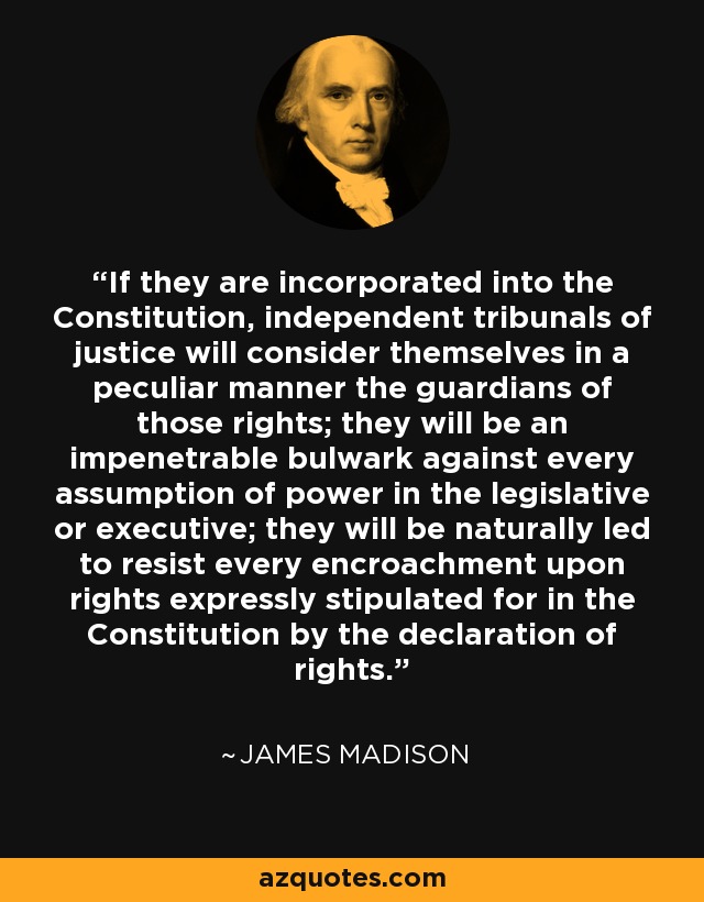 If they are incorporated into the Constitution, independent tribunals of justice will consider themselves in a peculiar manner the guardians of those rights; they will be an impenetrable bulwark against every assumption of power in the legislative or executive; they will be naturally led to resist every encroachment upon rights expressly stipulated for in the Constitution by the declaration of rights. - James Madison