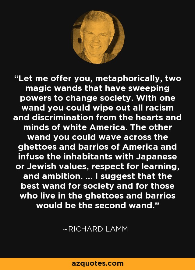 Let me offer you, metaphorically, two magic wands that have sweeping powers to change society. With one wand you could wipe out all racism and discrimination from the hearts and minds of white America. The other wand you could wave across the ghettoes and barrios of America and infuse the inhabitants with Japanese or Jewish values, respect for learning, and ambition. ... I suggest that the best wand for society and for those who live in the ghettoes and barrios would be the second wand. - Richard Lamm