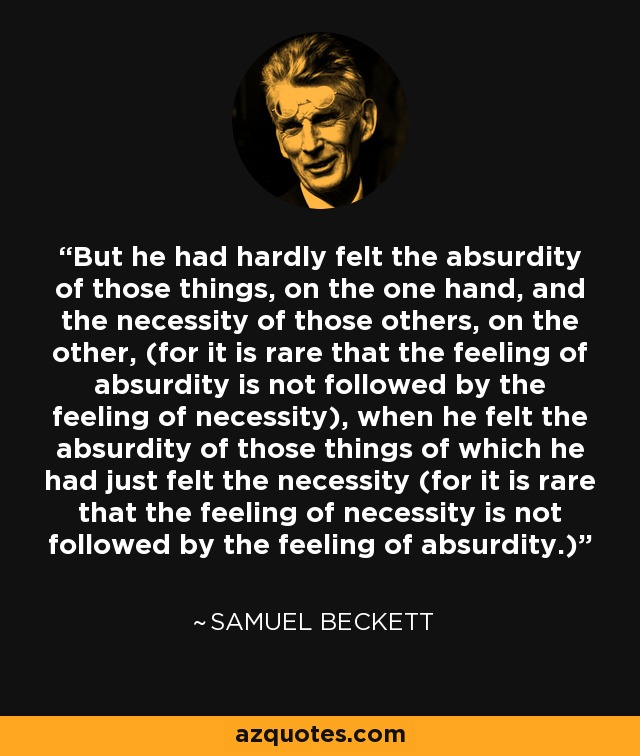 But he had hardly felt the absurdity of those things, on the one hand, and the necessity of those others, on the other, (for it is rare that the feeling of absurdity is not followed by the feeling of necessity), when he felt the absurdity of those things of which he had just felt the necessity (for it is rare that the feeling of necessity is not followed by the feeling of absurdity.) - Samuel Beckett
