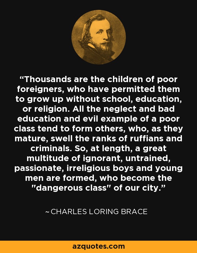 Thousands are the children of poor foreigners, who have permitted them to grow up without school, education, or religion. All the neglect and bad education and evil example of a poor class tend to form others, who, as they mature, swell the ranks of ruffians and criminals. So, at length, a great multitude of ignorant, untrained, passionate, irreligious boys and young men are formed, who become the 
