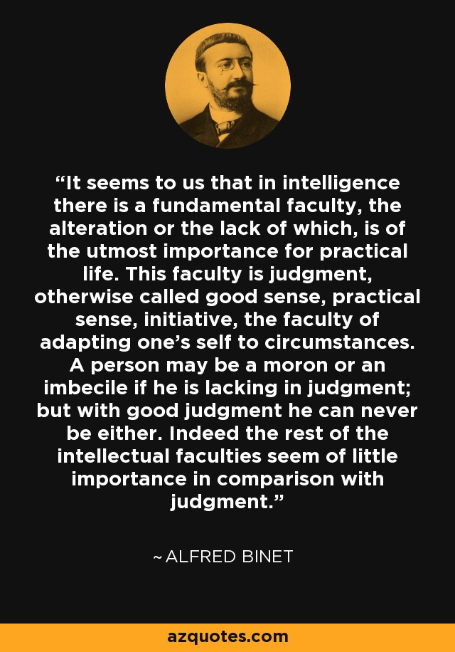 It seems to us that in intelligence there is a fundamental faculty, the alteration or the lack of which, is of the utmost importance for practical life. This faculty is judgment, otherwise called good sense, practical sense, initiative, the faculty of adapting one's self to circumstances. A person may be a moron or an imbecile if he is lacking in judgment; but with good judgment he can never be either. Indeed the rest of the intellectual faculties seem of little importance in comparison with judgment. - Alfred Binet