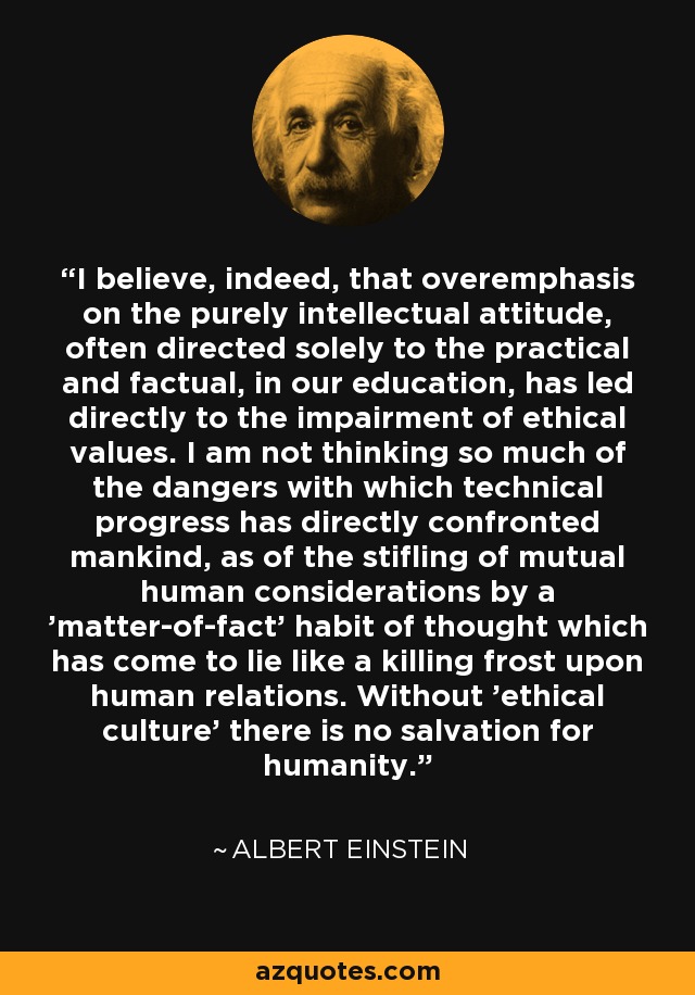 I believe, indeed, that overemphasis on the purely intellectual attitude, often directed solely to the practical and factual, in our education, has led directly to the impairment of ethical values. I am not thinking so much of the dangers with which technical progress has directly confronted mankind, as of the stifling of mutual human considerations by a 'matter-of-fact' habit of thought which has come to lie like a killing frost upon human relations. Without 'ethical culture' there is no salvation for humanity. - Albert Einstein