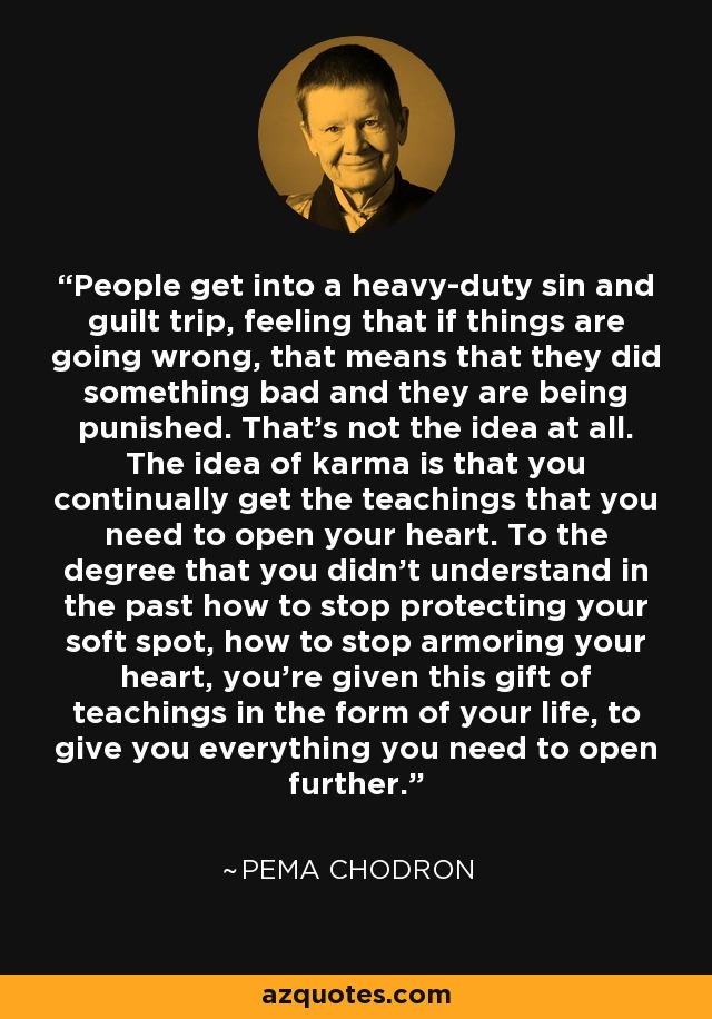 People get into a heavy-duty sin and guilt trip, feeling that if things are going wrong, that means that they did something bad and they are being punished. That's not the idea at all. The idea of karma is that you continually get the teachings that you need to open your heart. To the degree that you didn't understand in the past how to stop protecting your soft spot, how to stop armoring your heart, you're given this gift of teachings in the form of your life, to give you everything you need to open further. - Pema Chodron