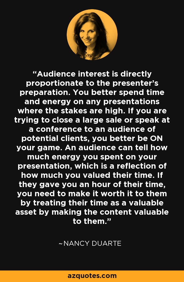 Audience interest is directly proportionate to the presenter's preparation. You better spend time and energy on any presentations where the stakes are high. If you are trying to close a large sale or speak at a conference to an audience of potential clients, you better be ON your game. An audience can tell how much energy you spent on your presentation, which is a reflection of how much you valued their time. If they gave you an hour of their time, you need to make it worth it to them by treating their time as a valuable asset by making the content valuable to them. - Nancy Duarte