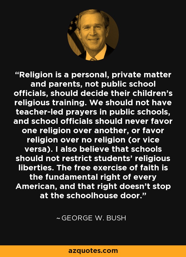 Religion is a personal, private matter and parents, not public school officials, should decide their children's religious training. We should not have teacher-led prayers in public schools, and school officials should never favor one religion over another, or favor religion over no religion (or vice versa). I also believe that schools should not restrict students' religious liberties. The free exercise of faith is the fundamental right of every American, and that right doesn't stop at the schoolhouse door. - George W. Bush