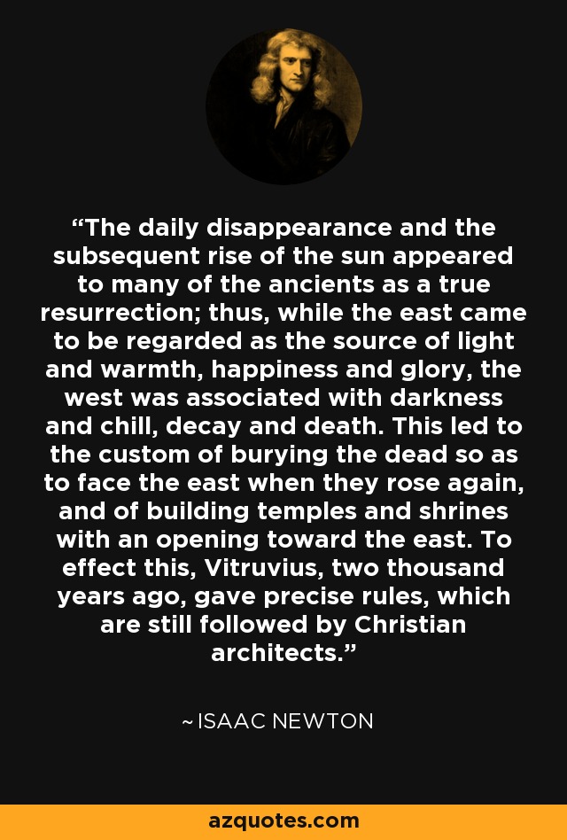 The daily disappearance and the subsequent rise of the sun appeared to many of the ancients as a true resurrection; thus, while the east came to be regarded as the source of light and warmth, happiness and glory, the west was associated with darkness and chill, decay and death. This led to the custom of burying the dead so as to face the east when they rose again, and of building temples and shrines with an opening toward the east. To effect this, Vitruvius, two thousand years ago, gave precise rules, which are still followed by Christian architects. - Isaac Newton