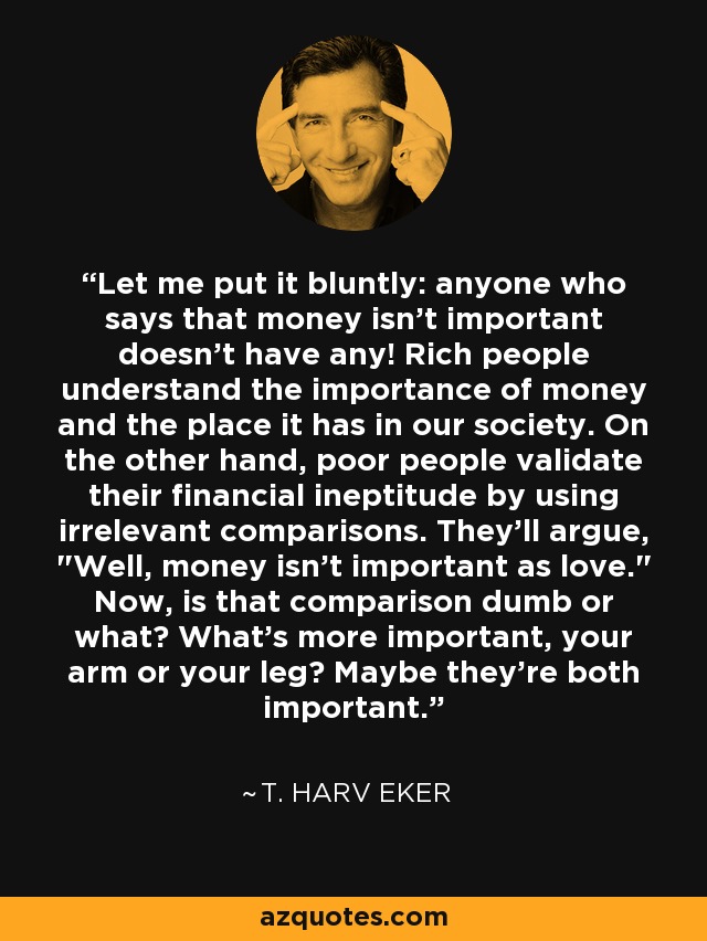 Let me put it bluntly: anyone who says that money isn't important doesn't have any! Rich people understand the importance of money and the place it has in our society. On the other hand, poor people validate their financial ineptitude by using irrelevant comparisons. They'll argue, 