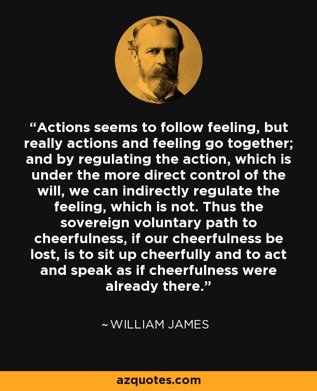 Actions seems to follow feeling, but really actions and feeling go together; and by regulating the action, which is under the more direct control of the will, we can indirectly regulate the feeling, which is not. Thus the sovereign voluntary path to cheerfulness, if our cheerfulness be lost, is to sit up cheerfully and to act and speak as if cheerfulness were already there. - William James