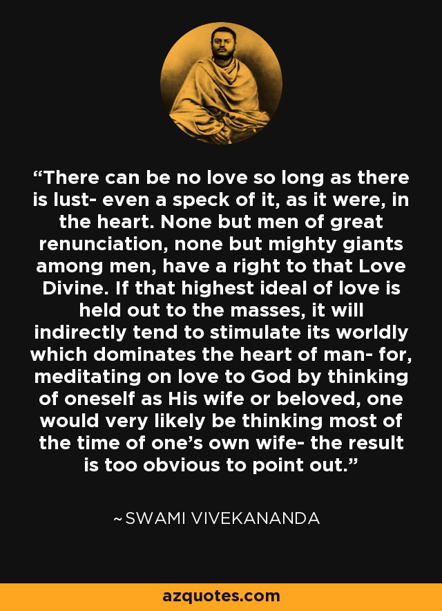 There can be no love so long as there is lust- even a speck of it, as it were, in the heart. None but men of great renunciation, none but mighty giants among men, have a right to that Love Divine. If that highest ideal of love is held out to the masses, it will indirectly tend to stimulate its worldly which dominates the heart of man- for, meditating on love to God by thinking of oneself as His wife or beloved, one would very likely be thinking most of the time of one's own wife- the result is too obvious to point out. - Swami Vivekananda
