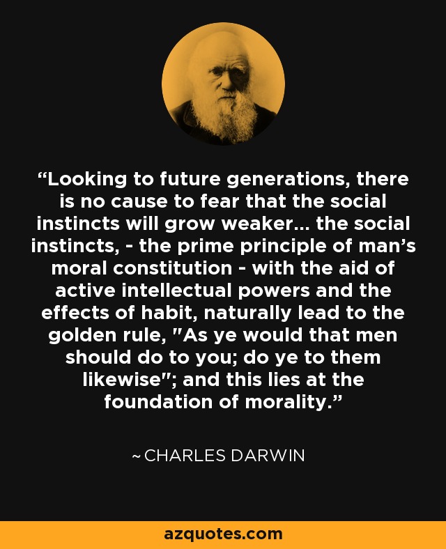 Looking to future generations, there is no cause to fear that the social instincts will grow weaker... the social instincts, - the prime principle of man's moral constitution - with the aid of active intellectual powers and the effects of habit, naturally lead to the golden rule, 