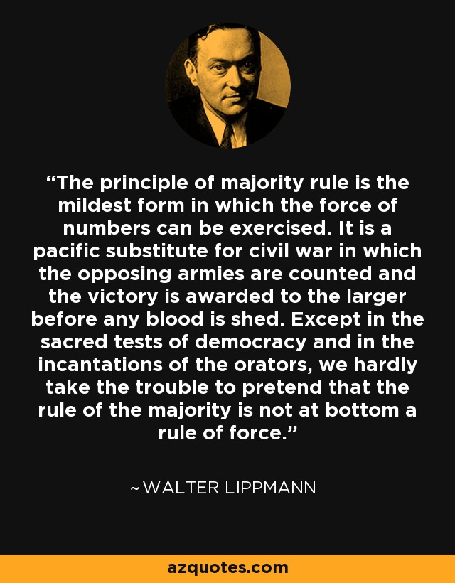 The principle of majority rule is the mildest form in which the force of numbers can be exercised. It is a pacific substitute for civil war in which the opposing armies are counted and the victory is awarded to the larger before any blood is shed. Except in the sacred tests of democracy and in the incantations of the orators, we hardly take the trouble to pretend that the rule of the majority is not at bottom a rule of force. - Walter Lippmann