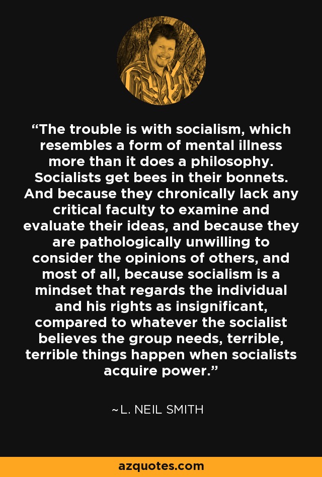 The trouble is with socialism, which resembles a form of mental illness more than it does a philosophy. Socialists get bees in their bonnets. And because they chronically lack any critical faculty to examine and evaluate their ideas, and because they are pathologically unwilling to consider the opinions of others, and most of all, because socialism is a mindset that regards the individual and his rights as insignificant, compared to whatever the socialist believes the group needs, terrible, terrible things happen when socialists acquire power. - L. Neil Smith