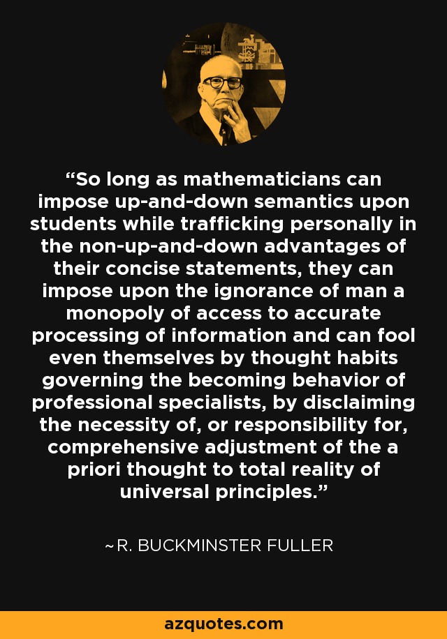 So long as mathematicians can impose up-and-down semantics upon students while trafficking personally in the non-up-and-down advantages of their concise statements, they can impose upon the ignorance of man a monopoly of access to accurate processing of information and can fool even themselves by thought habits governing the becoming behavior of professional specialists, by disclaiming the necessity of, or responsibility for, comprehensive adjustment of the a priori thought to total reality of universal principles. - R. Buckminster Fuller