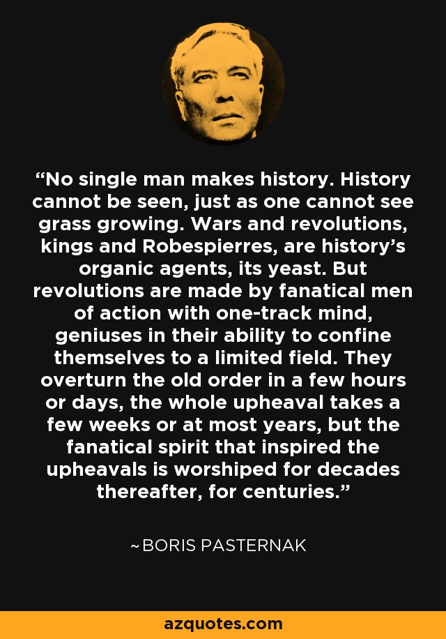 No single man makes history. History cannot be seen, just as one cannot see grass growing. Wars and revolutions, kings and Robespierres, are history's organic agents, its yeast. But revolutions are made by fanatical men of action with one-track mind, geniuses in their ability to confine themselves to a limited field. They overturn the old order in a few hours or days, the whole upheaval takes a few weeks or at most years, but the fanatical spirit that inspired the upheavals is worshiped for decades thereafter, for centuries. - Boris Pasternak
