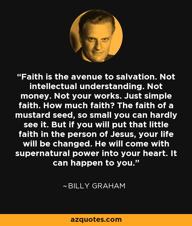 Faith is the avenue to salvation. Not intellectual understanding. Not money. Not your works. Just simple faith. How much faith? The faith of a mustard seed, so small you can hardly see it. But if you will put that little faith in the person of Jesus, your life will be changed. He will come with supernatural power into your heart. It can happen to you. - Billy Graham