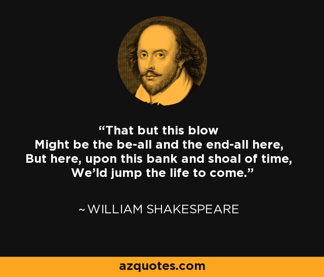 That but this blow Might be the be-all and the end-all here, But here, upon this bank and shoal of time, We'ld jump the life to come. - William Shakespeare