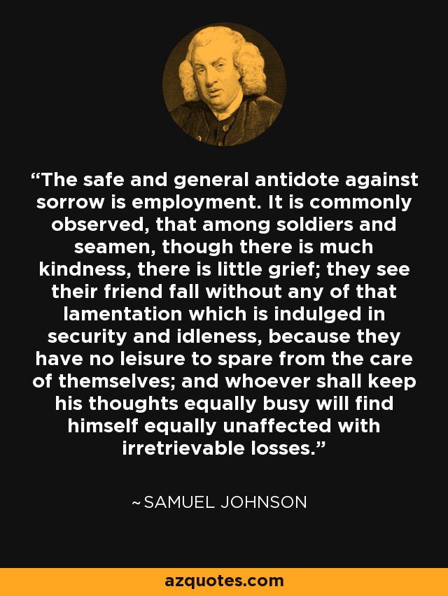 The safe and general antidote against sorrow is employment. It is commonly observed, that among soldiers and seamen, though there is much kindness, there is little grief; they see their friend fall without any of that lamentation which is indulged in security and idleness, because they have no leisure to spare from the care of themselves; and whoever shall keep his thoughts equally busy will find himself equally unaffected with irretrievable losses. - Samuel Johnson