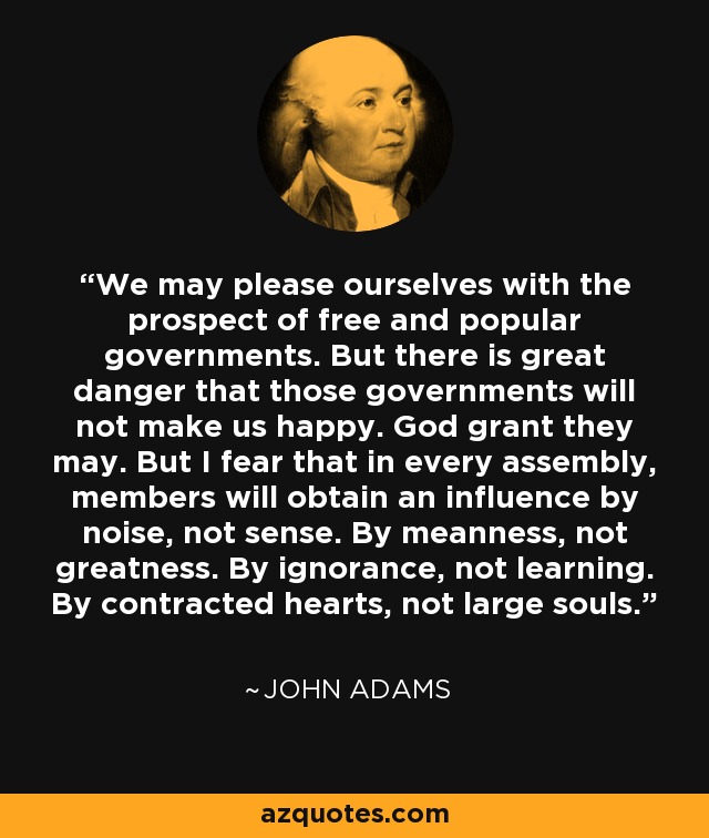 We may please ourselves with the prospect of free and popular governments. But there is great danger that those governments will not make us happy. God grant they may. But I fear that in every assembly, members will obtain an influence by noise, not sense. By meanness, not greatness. By ignorance, not learning. By contracted hearts, not large souls. - John Adams