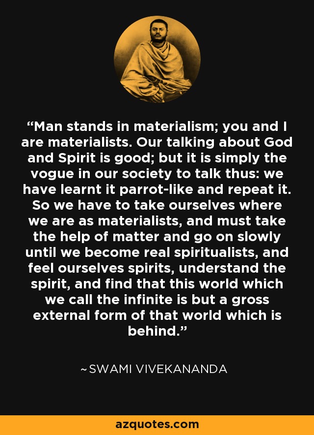 Man stands in materialism; you and I are materialists. Our talking about God and Spirit is good; but it is simply the vogue in our society to talk thus: we have learnt it parrot-like and repeat it. So we have to take ourselves where we are as materialists, and must take the help of matter and go on slowly until we become real spiritualists, and feel ourselves spirits, understand the spirit, and find that this world which we call the infinite is but a gross external form of that world which is behind. - Swami Vivekananda
