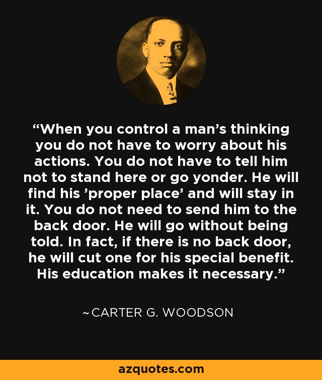 When you control a man's thinking you do not have to worry about his actions. You do not have to tell him not to stand here or go yonder. He will find his 'proper place' and will stay in it. You do not need to send him to the back door. He will go without being told. In fact, if there is no back door, he will cut one for his special benefit. His education makes it necessary. - Carter G. Woodson