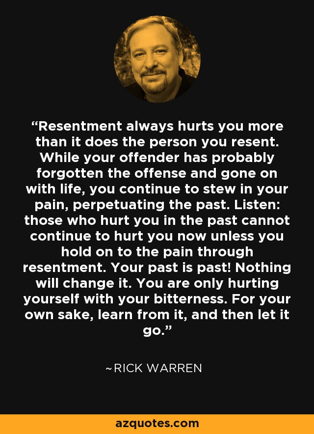 Resentment always hurts you more than it does the person you resent. While your offender has probably forgotten the offense and gone on with life, you continue to stew in your pain, perpetuating the past. Listen: those who hurt you in the past cannot continue to hurt you now unless you hold on to the pain through resentment. Your past is past! Nothing will change it. You are only hurting yourself with your bitterness. For your own sake, learn from it, and then let it go. - Rick Warren