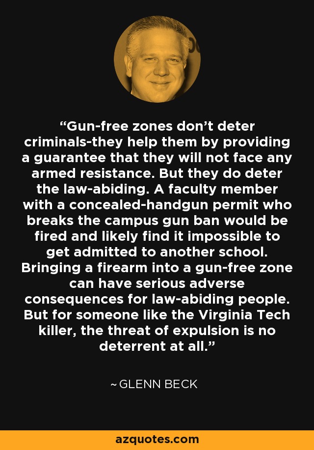 Gun-free zones don't deter criminals-they help them by providing a guarantee that they will not face any armed resistance. But they do deter the law-abiding. A faculty member with a concealed-handgun permit who breaks the campus gun ban would be fired and likely find it impossible to get admitted to another school. Bringing a firearm into a gun-free zone can have serious adverse consequences for law-abiding people. But for someone like the Virginia Tech killer, the threat of expulsion is no deterrent at all. - Glenn Beck